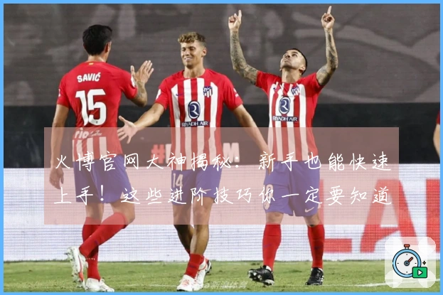 火博官网大神揭秘：新手也能快速上手！这些进阶技巧你一定要知道