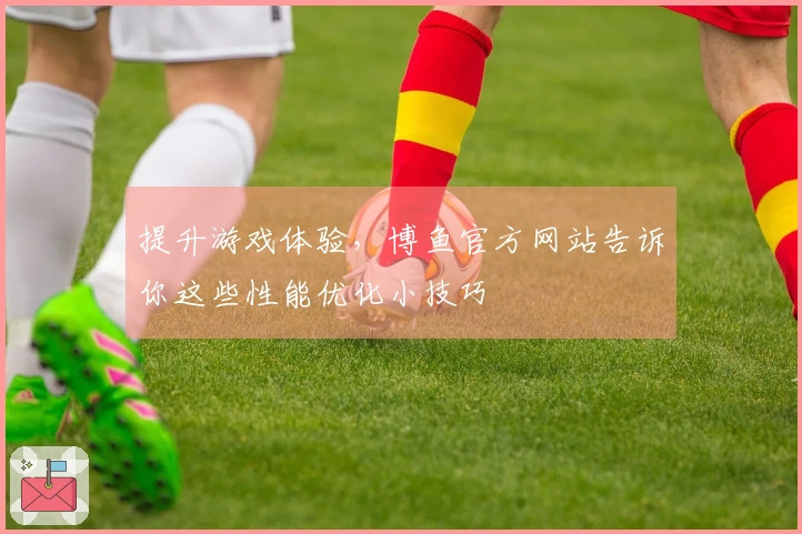 提升游戏体验，博鱼官方网站告诉你这些性能优化小技巧