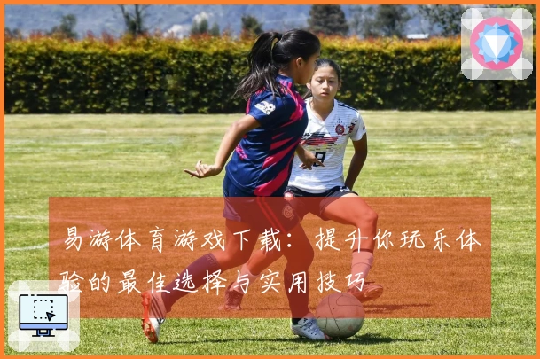 易游体育游戏下载：提升你玩乐体验的最佳选择与实用技巧