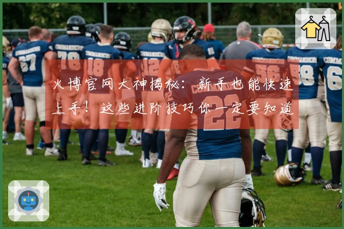 火博官网大神揭秘：新手也能快速上手！这些进阶技巧你一定要知道