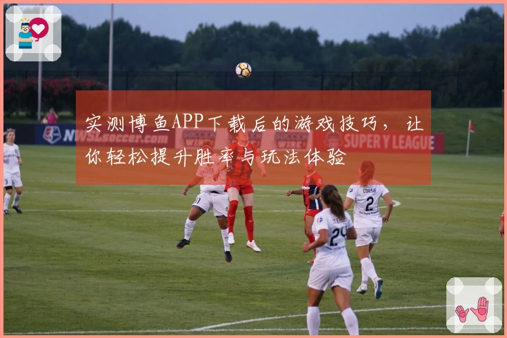 实测博鱼APP下载后的游戏技巧，让你轻松提升胜率与玩法体验