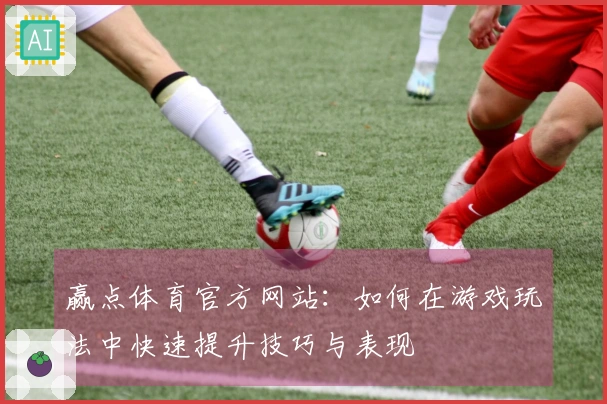 赢点体育官方网站：如何在游戏玩法中快速提升技巧与表现